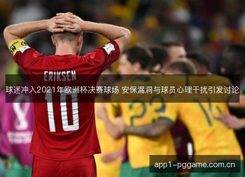 球迷冲入2021年欧洲杯决赛球场 安保漏洞与球员心理干扰引发讨论